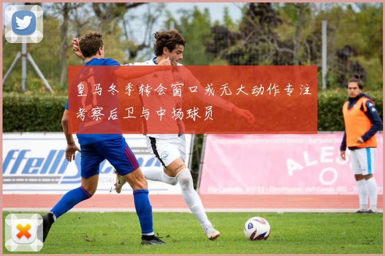 皇马冬季转会窗口或无大动作专注考察后卫与中场球员
