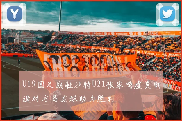 U19国足战胜沙特U21张家鸣虚晃制造对方乌龙球助力胜利