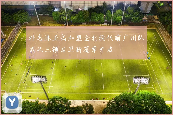 朴志洙正式加盟全北现代前广州队武汉三镇后卫新篇章开启