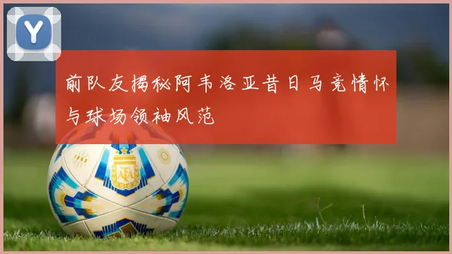 前队友揭秘阿韦洛亚昔日马竞情怀与球场领袖风范