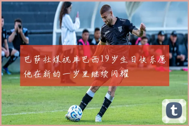 巴萨社媒祝库巴西19岁生日快乐愿他在新的一岁里继续闪耀